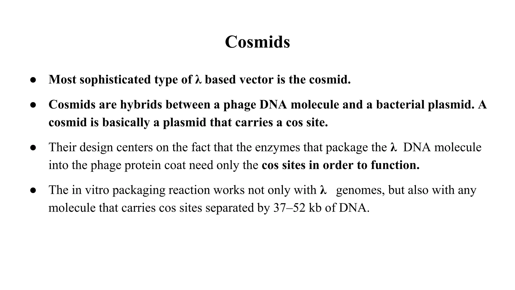 Cosmids
● Most sophisticated type of λ based vector is the cosmid.
● Cosmids are hybrids between a phage DNA molecule and a bacterial plasmid. A
cosmid is basically a plasmid that carries a cos site.
● Their design centers on the fact that the enzymes that package the λ DNA molecule
into the phage protein coat need only the cos sites in order to function.
● The in vitro packaging reaction works not only with λ genomes, but also with any
molecule that carries cos sites separated by 37–52 kb of DNA.
 
