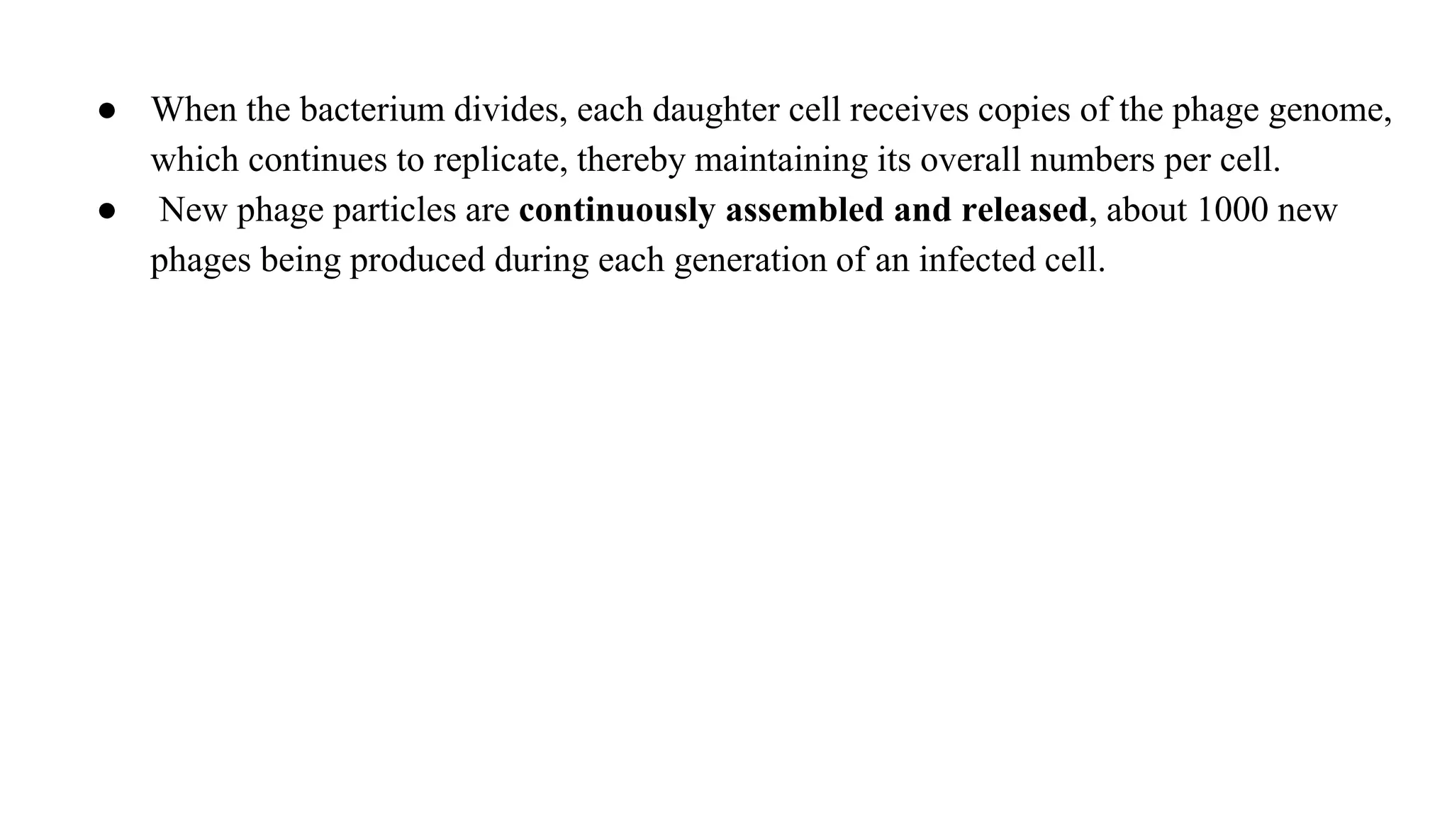 ● When the bacterium divides, each daughter cell receives copies of the phage genome,
which continues to replicate, thereby maintaining its overall numbers per cell.
● New phage particles are continuously assembled and released, about 1000 new
phages being produced during each generation of an infected cell.
 