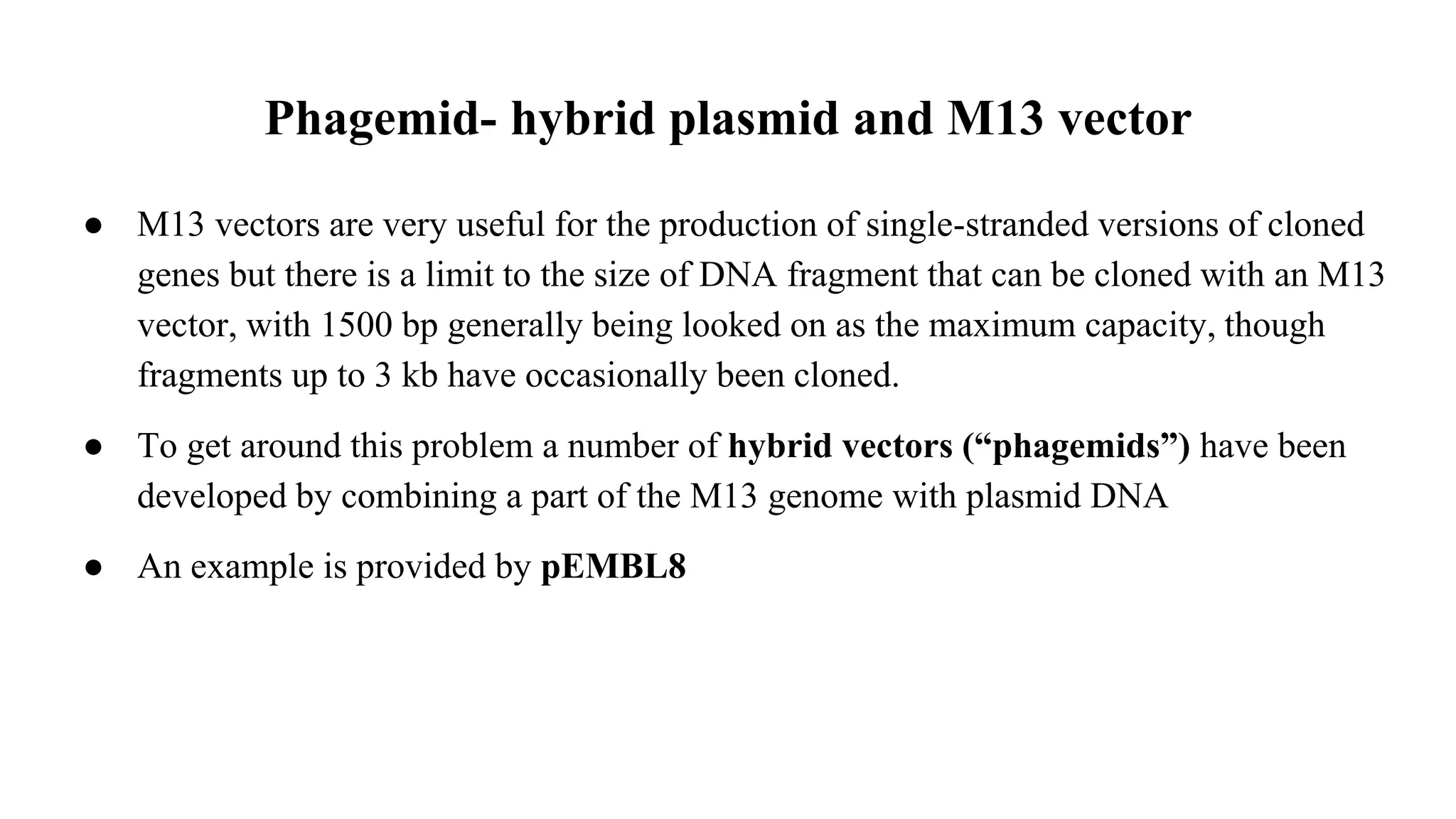 Phagemid- hybrid plasmid and M13 vector
● M13 vectors are very useful for the production of single-stranded versions of cloned
genes but there is a limit to the size of DNA fragment that can be cloned with an M13
vector, with 1500 bp generally being looked on as the maximum capacity, though
fragments up to 3 kb have occasionally been cloned.
● To get around this problem a number of hybrid vectors (“phagemids”) have been
developed by combining a part of the M13 genome with plasmid DNA
● An example is provided by pEMBL8
 