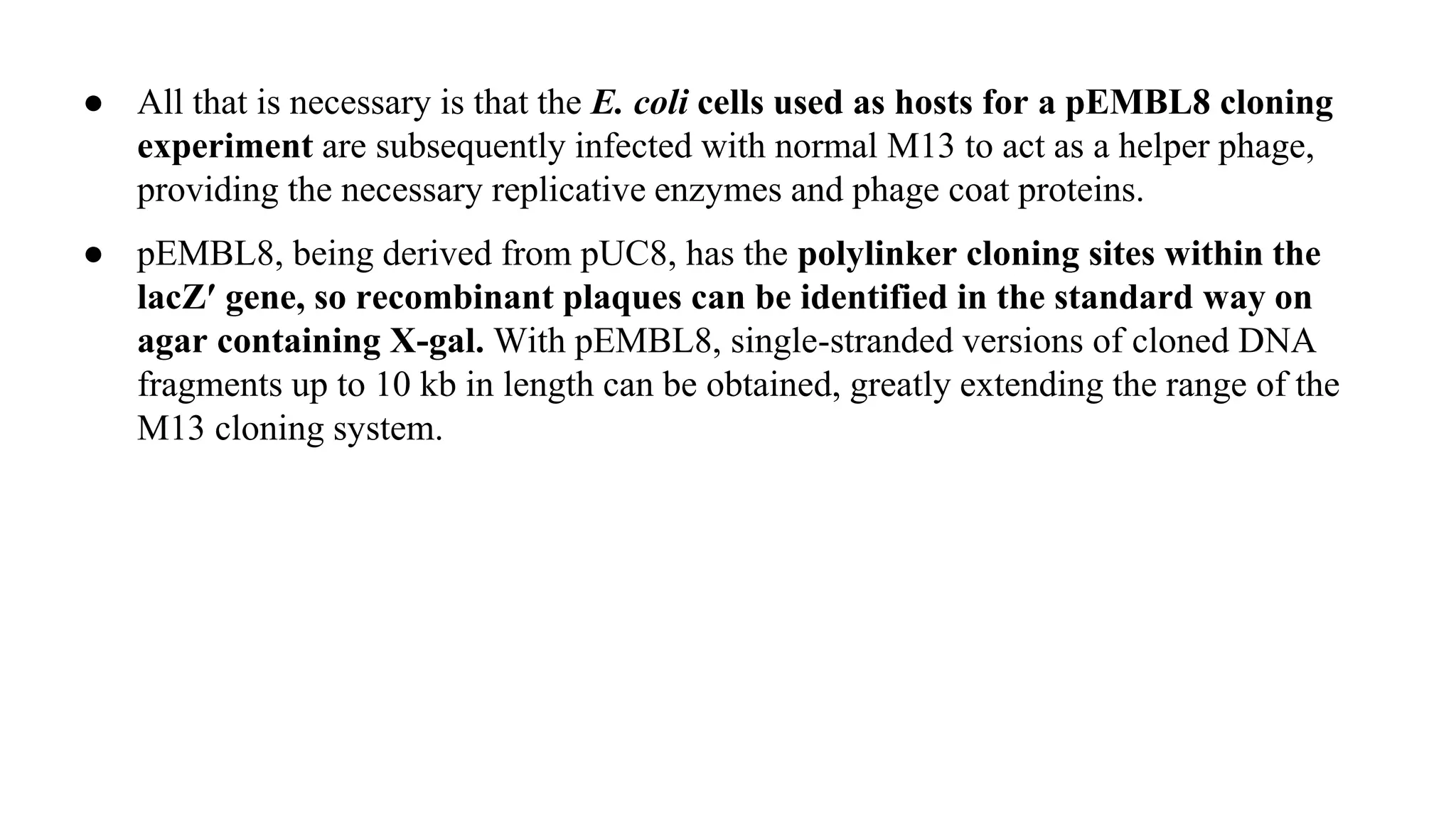 ● All that is necessary is that the E. coli cells used as hosts for a pEMBL8 cloning
experiment are subsequently infected with normal M13 to act as a helper phage,
providing the necessary replicative enzymes and phage coat proteins.
● pEMBL8, being derived from pUC8, has the polylinker cloning sites within the
lacZ′ gene, so recombinant plaques can be identified in the standard way on
agar containing X-gal. With pEMBL8, single-stranded versions of cloned DNA
fragments up to 10 kb in length can be obtained, greatly extending the range of the
M13 cloning system.
 
