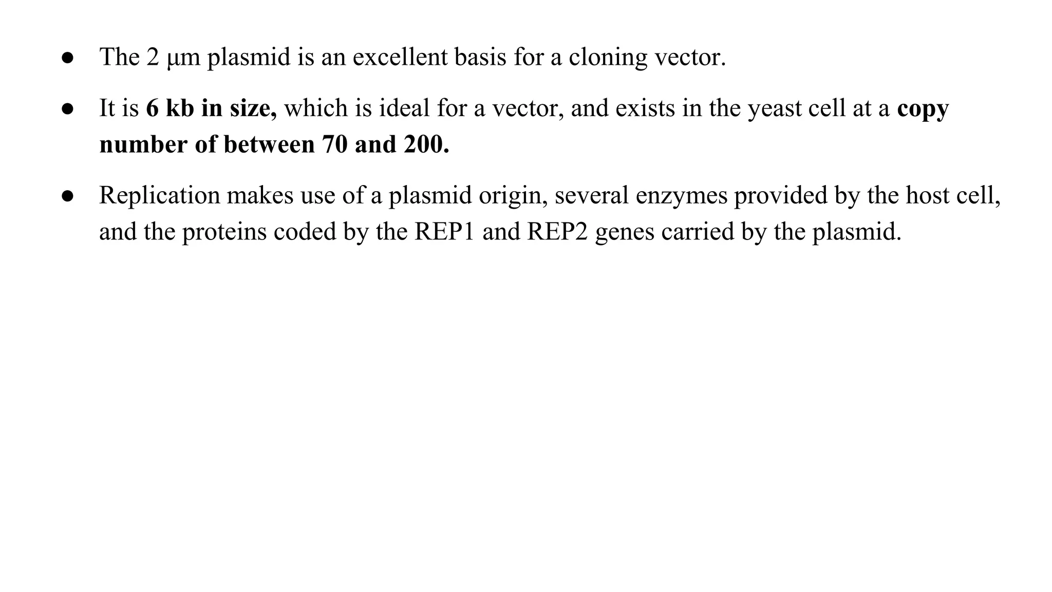 ● The 2 μm plasmid is an excellent basis for a cloning vector.
● It is 6 kb in size, which is ideal for a vector, and exists in the yeast cell at a copy
number of between 70 and 200.
● Replication makes use of a plasmid origin, several enzymes provided by the host cell,
and the proteins coded by the REP1 and REP2 genes carried by the plasmid.
 