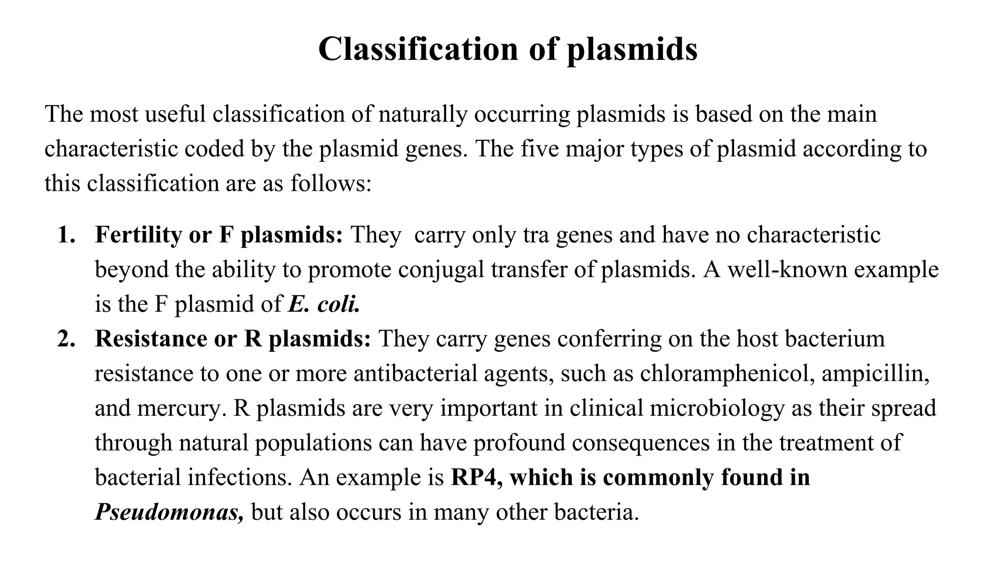 Classification of plasmids
The most useful classification of naturally occurring plasmids is based on the main
characteristic coded by the plasmid genes. The five major types of plasmid according to
this classification are as follows:
1. Fertility or F plasmids: They carry only tra genes and have no characteristic
beyond the ability to promote conjugal transfer of plasmids. A well-known example
is the F plasmid of E. coli.
2. Resistance or R plasmids: They carry genes conferring on the host bacterium
resistance to one or more antibacterial agents, such as chloramphenicol, ampicillin,
and mercury. R plasmids are very important in clinical microbiology as their spread
through natural populations can have profound consequences in the treatment of
bacterial infections. An example is RP4, which is commonly found in
Pseudomonas, but also occurs in many other bacteria.
 