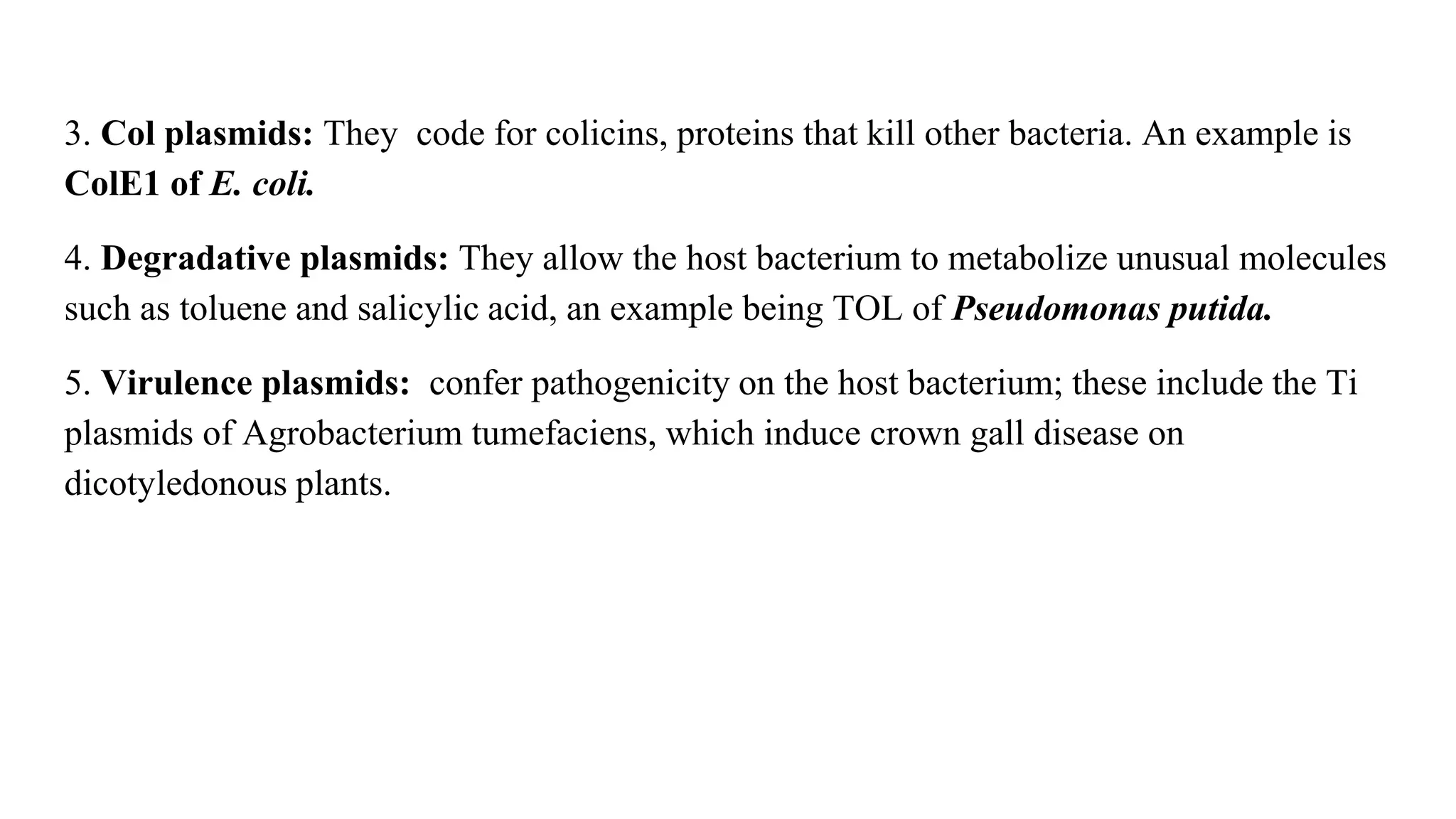 3. Col plasmids: They code for colicins, proteins that kill other bacteria. An example is
ColE1 of E. coli.
4. Degradative plasmids: They allow the host bacterium to metabolize unusual molecules
such as toluene and salicylic acid, an example being TOL of Pseudomonas putida.
5. Virulence plasmids: confer pathogenicity on the host bacterium; these include the Ti
plasmids of Agrobacterium tumefaciens, which induce crown gall disease on
dicotyledonous plants.
 