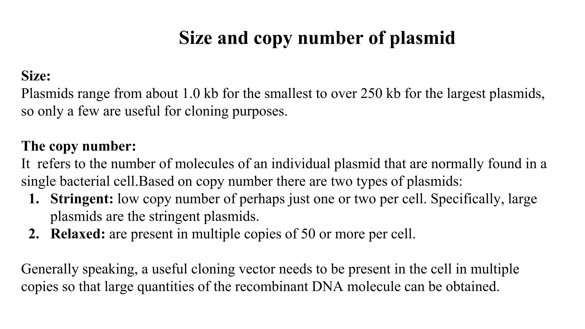 Size and copy number of plasmid
Size:
Plasmids range from about 1.0 kb for the smallest to over 250 kb for the largest plasmids,
so only a few are useful for cloning purposes.
The copy number:
It refers to the number of molecules of an individual plasmid that are normally found in a
single bacterial cell.Based on copy number there are two types of plasmids:
1. Stringent: low copy number of perhaps just one or two per cell. Specifically, large
plasmids are the stringent plasmids.
2. Relaxed: are present in multiple copies of 50 or more per cell.
Generally speaking, a useful cloning vector needs to be present in the cell in multiple
copies so that large quantities of the recombinant DNA molecule can be obtained.
 