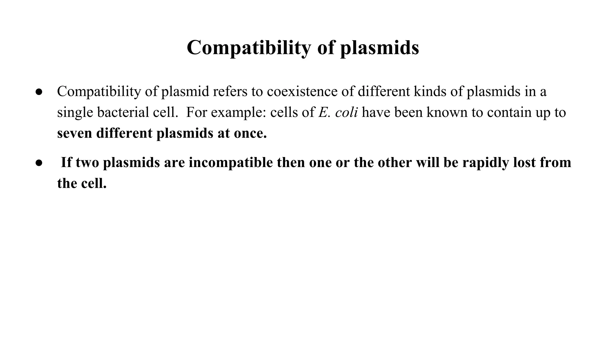 ● Compatibility of plasmid refers to coexistence of different kinds of plasmids in a
single bacterial cell. For example: cells of E. coli have been known to contain up to
seven different plasmids at once.
● If two plasmids are incompatible then one or the other will be rapidly lost from
the cell.
Compatibility of plasmids
 