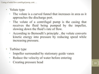 Casingofradialflowcentrifugalpump,cont….
• Volute type
• The volute is a curved funnel that increases in area as it
approaches the discharge port.
• The volute of a centrifugal pump is the casing that
receives the fluid being pumped by the impeller,
slowing down the fluid’s rate of flow.
• According to Bernoulli’s principle , the volute converts
kinetic energy into pressure by reducing speed while
increasing pressure.
• Turbine type
• Impeller surrounded by stationary guide vanes
• Reduce the velocity of water before entering
• Creating pressure head 10
 