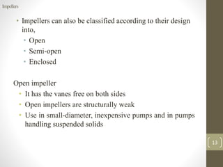 • Impellers can also be classified according to their design
into,
• Open
• Semi-open
• Enclosed
Open impeller
• It has the vanes free on both sides
• Open impellers are structurally weak
• Use in small-diameter, inexpensive pumps and in pumps
handling suspended solids
13
Impellers
 