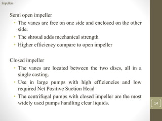 Semi open impeller
• The vanes are free on one side and enclosed on the other
side.
• The shroud adds mechanical strength
• Higher efficiency compare to open impeller
Closed impeller
• The vanes are located between the two discs, all in a
single casting.
• Use in large pumps with high efficiencies and low
required Net Positive Suction Head
• The centrifugal pumps with closed impeller are the most
widely used pumps handling clear liquids.
Impellers
14
 