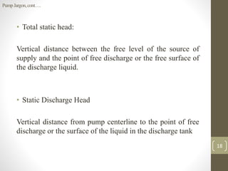 • Total static head:
Vertical distance between the free level of the source of
supply and the point of free discharge or the free surface of
the discharge liquid.
• Static Discharge Head
Vertical distance from pump centerline to the point of free
discharge or the surface of the liquid in the discharge tank
18
PumpJargon,cont….
 