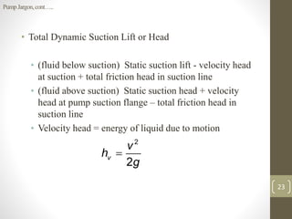 • Total Dynamic Suction Lift or Head
• (fluid below suction) Static suction lift - velocity head
at suction + total friction head in suction line
• (fluid above suction) Static suction head + velocity
head at pump suction flange – total friction head in
suction line
• Velocity head = energy of liquid due to motion
23
2
2
v
v
h
g

PumpJargon,cont…..
 