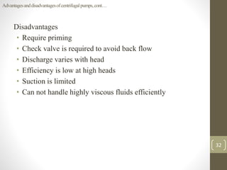 Disadvantages
• Require priming
• Check valve is required to avoid back flow
• Discharge varies with head
• Efficiency is low at high heads
• Suction is limited
• Can not handle highly viscous fluids efficiently
32
Advantagesanddisadvantagesofcentrifugalpumps,cont…
 