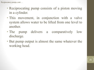 • Reciprocating pump consists of a piston moving
in a cylinder.
• This movement, in conjunction with a valve
system allows water to be lifted from one level to
another.
• The pump delivers a comparatively low
discharge.
• But pump output is almost the same whatever the
working head.
35
Reciprocatorypumps,cont….
 