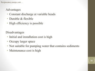 Advantages
• Constant discharge at variable heads
• Durable & flexible
• High efficiency is possible
Disadvantages
• Initial and installation cost is high
• Occupy larger space
• Not suitable for pumping water that contains sediments
• Maintenance cost is high
Reciprocatorypumps,cont….
36
 