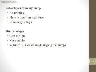 Advantages of rotary pump
• No priming
• Flow is free from pulsation
• Efficiency is high
Disadvantages
• Cost is high
• Not durable
• Sediments in water are damaging the pumps
Rotarypumps,cont….
39
 