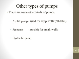 Other types of pumps
• There are some other kinds of pumps,
• Air lift pump - used for deep wells (60-80m)
• Jet pump - suitable for small wells
• Hydraulic pump
40
 