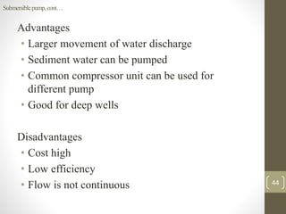 Advantages
• Larger movement of water discharge
• Sediment water can be pumped
• Common compressor unit can be used for
different pump
• Good for deep wells
Disadvantages
• Cost high
• Low efficiency
• Flow is not continuous
Submersiblepump,cont…
44
 