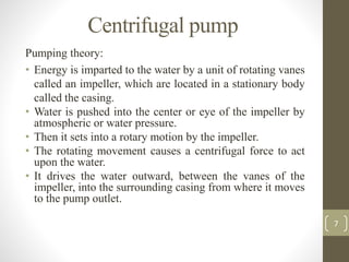 Pumping theory:
• Energy is imparted to the water by a unit of rotating vanes
called an impeller, which are located in a stationary body
called the casing.
• Water is pushed into the center or eye of the impeller by
atmospheric or water pressure.
• Then it sets into a rotary motion by the impeller.
• The rotating movement causes a centrifugal force to act
upon the water.
• It drives the water outward, between the vanes of the
impeller, into the surrounding casing from where it moves
to the pump outlet.
7
Centrifugal pump
 