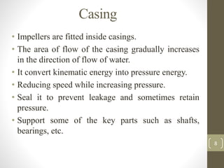 Casing
• Impellers are fitted inside casings.
• The area of flow of the casing gradually increases
in the direction of flow of water.
• It convert kinematic energy into pressure energy.
• Reducing speed while increasing pressure.
• Seal it to prevent leakage and sometimes retain
pressure.
• Support some of the key parts such as shafts,
bearings, etc.
8
 