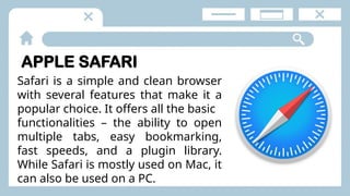 APPLE SAFARI
Safari is a simple and clean browser
with several features that make it a
popular choice. It offers all the basic
functionalities – the ability to open
multiple tabs, easy bookmarking,
fast speeds, and a plugin library.
While Safari is mostly used on Mac, it
can also be used on a PC.
 