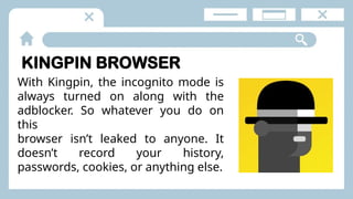 KINGPIN BROWSER
With Kingpin, the incognito mode is
always turned on along with the
adblocker. So whatever you do on
this
browser isn’t leaked to anyone. It
doesn’t record your history,
passwords, cookies, or anything else.
 