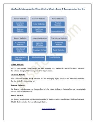 AksaTech Solutions provides different kinds of Website Design & Development services like:
Alumni Websites:
Our Alumni Website design service includes designing and developing interactive alumni websites
for Schools, Colleges, Universities, and other Organizations.
Architects Website:
Our Architects website design services include developing highly creative and interactive websites
for Architects & Interior designers.
Business Websites:
Our business website design services can be availed by corporate business houses, business consultants &
any business services provider.
Beauty Websites:
Our beauty website design services can be availed by Beauty product manufacturers, Fashion Designers,
Models & others in the Fashion & Beauty industry.
www.aksatech.com
 