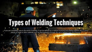 Types of Welding Techniques
If you are completely new to the world of welding, it can be defined as a method of joining and melting together two or more
pieces of metal or other materials such as thermoplastics through the use of applied heat and pressure.
 