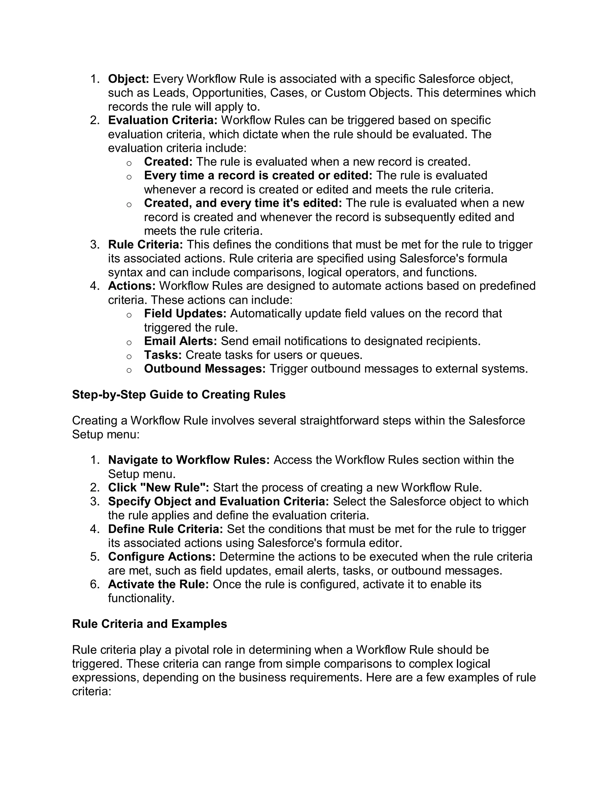 1. Object: Every Workflow Rule is associated with a specific Salesforce object,
such as Leads, Opportunities, Cases, or Custom Objects. This determines which
records the rule will apply to.
2. Evaluation Criteria: Workflow Rules can be triggered based on specific
evaluation criteria, which dictate when the rule should be evaluated. The
evaluation criteria include:
o Created: The rule is evaluated when a new record is created.
o Every time a record is created or edited: The rule is evaluated
whenever a record is created or edited and meets the rule criteria.
o Created, and every time it's edited: The rule is evaluated when a new
record is created and whenever the record is subsequently edited and
meets the rule criteria.
3. Rule Criteria: This defines the conditions that must be met for the rule to trigger
its associated actions. Rule criteria are specified using Salesforce's formula
syntax and can include comparisons, logical operators, and functions.
4. Actions: Workflow Rules are designed to automate actions based on predefined
criteria. These actions can include:
o Field Updates: Automatically update field values on the record that
triggered the rule.
o Email Alerts: Send email notifications to designated recipients.
o Tasks: Create tasks for users or queues.
o Outbound Messages: Trigger outbound messages to external systems.
Step-by-Step Guide to Creating Rules
Creating a Workflow Rule involves several straightforward steps within the Salesforce
Setup menu:
1. Navigate to Workflow Rules: Access the Workflow Rules section within the
Setup menu.
2. Click "New Rule": Start the process of creating a new Workflow Rule.
3. Specify Object and Evaluation Criteria: Select the Salesforce object to which
the rule applies and define the evaluation criteria.
4. Define Rule Criteria: Set the conditions that must be met for the rule to trigger
its associated actions using Salesforce's formula editor.
5. Configure Actions: Determine the actions to be executed when the rule criteria
are met, such as field updates, email alerts, tasks, or outbound messages.
6. Activate the Rule: Once the rule is configured, activate it to enable its
functionality.
Rule Criteria and Examples
Rule criteria play a pivotal role in determining when a Workflow Rule should be
triggered. These criteria can range from simple comparisons to complex logical
expressions, depending on the business requirements. Here are a few examples of rule
criteria:
 