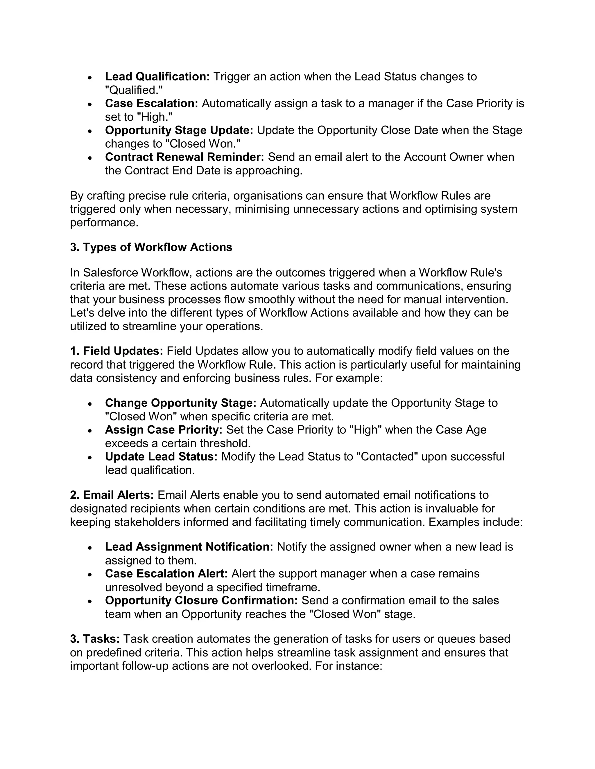  Lead Qualification: Trigger an action when the Lead Status changes to
"Qualified."
 Case Escalation: Automatically assign a task to a manager if the Case Priority is
set to "High."
 Opportunity Stage Update: Update the Opportunity Close Date when the Stage
changes to "Closed Won."
 Contract Renewal Reminder: Send an email alert to the Account Owner when
the Contract End Date is approaching.
By crafting precise rule criteria, organisations can ensure that Workflow Rules are
triggered only when necessary, minimising unnecessary actions and optimising system
performance.
3. Types of Workflow Actions
In Salesforce Workflow, actions are the outcomes triggered when a Workflow Rule's
criteria are met. These actions automate various tasks and communications, ensuring
that your business processes flow smoothly without the need for manual intervention.
Let's delve into the different types of Workflow Actions available and how they can be
utilized to streamline your operations.
1. Field Updates: Field Updates allow you to automatically modify field values on the
record that triggered the Workflow Rule. This action is particularly useful for maintaining
data consistency and enforcing business rules. For example:
 Change Opportunity Stage: Automatically update the Opportunity Stage to
"Closed Won" when specific criteria are met.
 Assign Case Priority: Set the Case Priority to "High" when the Case Age
exceeds a certain threshold.
 Update Lead Status: Modify the Lead Status to "Contacted" upon successful
lead qualification.
2. Email Alerts: Email Alerts enable you to send automated email notifications to
designated recipients when certain conditions are met. This action is invaluable for
keeping stakeholders informed and facilitating timely communication. Examples include:
 Lead Assignment Notification: Notify the assigned owner when a new lead is
assigned to them.
 Case Escalation Alert: Alert the support manager when a case remains
unresolved beyond a specified timeframe.
 Opportunity Closure Confirmation: Send a confirmation email to the sales
team when an Opportunity reaches the "Closed Won" stage.
3. Tasks: Task creation automates the generation of tasks for users or queues based
on predefined criteria. This action helps streamline task assignment and ensures that
important follow-up actions are not overlooked. For instance:
 