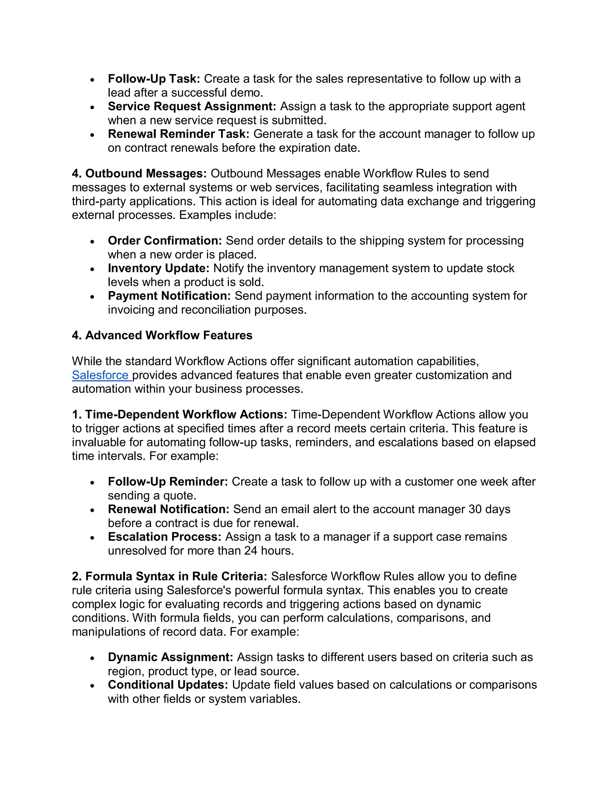  Follow-Up Task: Create a task for the sales representative to follow up with a
lead after a successful demo.
 Service Request Assignment: Assign a task to the appropriate support agent
when a new service request is submitted.
 Renewal Reminder Task: Generate a task for the account manager to follow up
on contract renewals before the expiration date.
4. Outbound Messages: Outbound Messages enable Workflow Rules to send
messages to external systems or web services, facilitating seamless integration with
third-party applications. This action is ideal for automating data exchange and triggering
external processes. Examples include:
 Order Confirmation: Send order details to the shipping system for processing
when a new order is placed.
 Inventory Update: Notify the inventory management system to update stock
levels when a product is sold.
 Payment Notification: Send payment information to the accounting system for
invoicing and reconciliation purposes.
4. Advanced Workflow Features
While the standard Workflow Actions offer significant automation capabilities,
Salesforce provides advanced features that enable even greater customization and
automation within your business processes.
1. Time-Dependent Workflow Actions: Time-Dependent Workflow Actions allow you
to trigger actions at specified times after a record meets certain criteria. This feature is
invaluable for automating follow-up tasks, reminders, and escalations based on elapsed
time intervals. For example:
 Follow-Up Reminder: Create a task to follow up with a customer one week after
sending a quote.
 Renewal Notification: Send an email alert to the account manager 30 days
before a contract is due for renewal.
 Escalation Process: Assign a task to a manager if a support case remains
unresolved for more than 24 hours.
2. Formula Syntax in Rule Criteria: Salesforce Workflow Rules allow you to define
rule criteria using Salesforce's powerful formula syntax. This enables you to create
complex logic for evaluating records and triggering actions based on dynamic
conditions. With formula fields, you can perform calculations, comparisons, and
manipulations of record data. For example:
 Dynamic Assignment: Assign tasks to different users based on criteria such as
region, product type, or lead source.
 Conditional Updates: Update field values based on calculations or comparisons
with other fields or system variables.
 