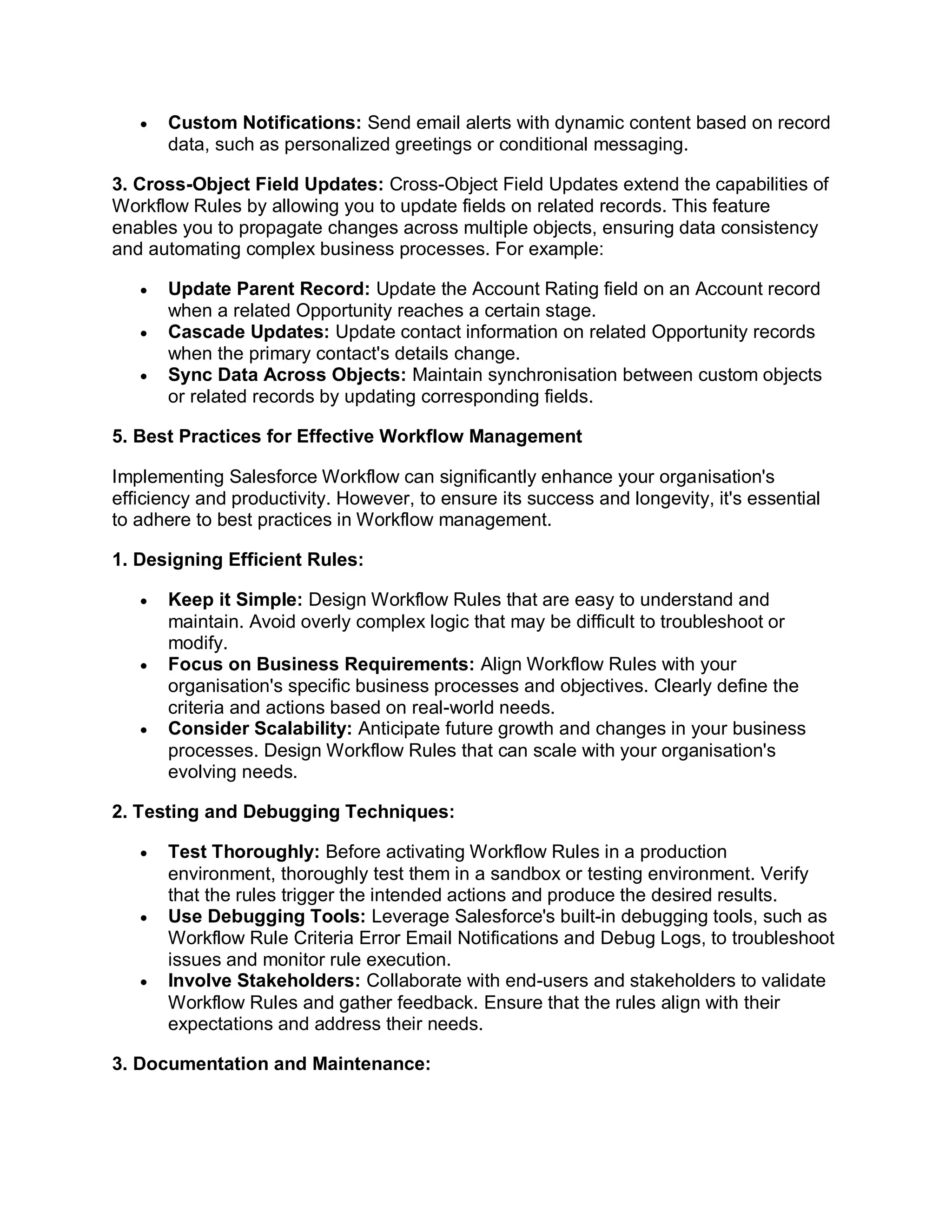  Custom Notifications: Send email alerts with dynamic content based on record
data, such as personalized greetings or conditional messaging.
3. Cross-Object Field Updates: Cross-Object Field Updates extend the capabilities of
Workflow Rules by allowing you to update fields on related records. This feature
enables you to propagate changes across multiple objects, ensuring data consistency
and automating complex business processes. For example:
 Update Parent Record: Update the Account Rating field on an Account record
when a related Opportunity reaches a certain stage.
 Cascade Updates: Update contact information on related Opportunity records
when the primary contact's details change.
 Sync Data Across Objects: Maintain synchronisation between custom objects
or related records by updating corresponding fields.
5. Best Practices for Effective Workflow Management
Implementing Salesforce Workflow can significantly enhance your organisation's
efficiency and productivity. However, to ensure its success and longevity, it's essential
to adhere to best practices in Workflow management.
1. Designing Efficient Rules:
 Keep it Simple: Design Workflow Rules that are easy to understand and
maintain. Avoid overly complex logic that may be difficult to troubleshoot or
modify.
 Focus on Business Requirements: Align Workflow Rules with your
organisation's specific business processes and objectives. Clearly define the
criteria and actions based on real-world needs.
 Consider Scalability: Anticipate future growth and changes in your business
processes. Design Workflow Rules that can scale with your organisation's
evolving needs.
2. Testing and Debugging Techniques:
 Test Thoroughly: Before activating Workflow Rules in a production
environment, thoroughly test them in a sandbox or testing environment. Verify
that the rules trigger the intended actions and produce the desired results.
 Use Debugging Tools: Leverage Salesforce's built-in debugging tools, such as
Workflow Rule Criteria Error Email Notifications and Debug Logs, to troubleshoot
issues and monitor rule execution.
 Involve Stakeholders: Collaborate with end-users and stakeholders to validate
Workflow Rules and gather feedback. Ensure that the rules align with their
expectations and address their needs.
3. Documentation and Maintenance:
 