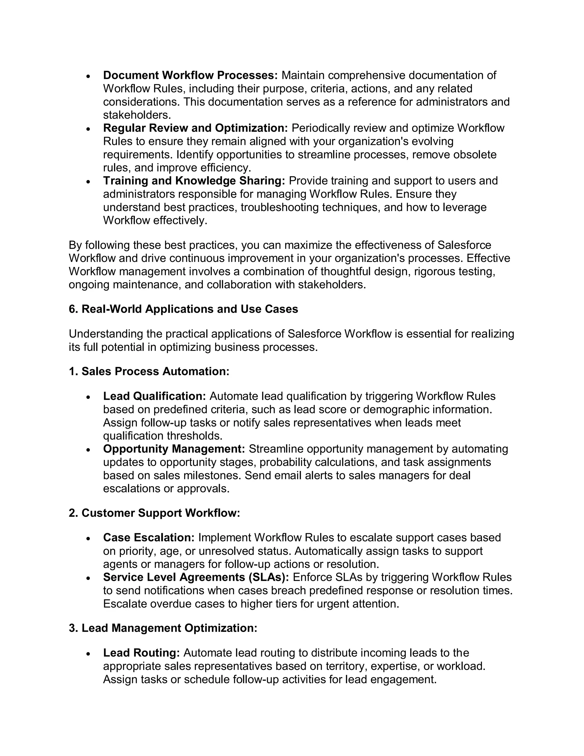  Document Workflow Processes: Maintain comprehensive documentation of
Workflow Rules, including their purpose, criteria, actions, and any related
considerations. This documentation serves as a reference for administrators and
stakeholders.
 Regular Review and Optimization: Periodically review and optimize Workflow
Rules to ensure they remain aligned with your organization's evolving
requirements. Identify opportunities to streamline processes, remove obsolete
rules, and improve efficiency.
 Training and Knowledge Sharing: Provide training and support to users and
administrators responsible for managing Workflow Rules. Ensure they
understand best practices, troubleshooting techniques, and how to leverage
Workflow effectively.
By following these best practices, you can maximize the effectiveness of Salesforce
Workflow and drive continuous improvement in your organization's processes. Effective
Workflow management involves a combination of thoughtful design, rigorous testing,
ongoing maintenance, and collaboration with stakeholders.
6. Real-World Applications and Use Cases
Understanding the practical applications of Salesforce Workflow is essential for realizing
its full potential in optimizing business processes.
1. Sales Process Automation:
 Lead Qualification: Automate lead qualification by triggering Workflow Rules
based on predefined criteria, such as lead score or demographic information.
Assign follow-up tasks or notify sales representatives when leads meet
qualification thresholds.
 Opportunity Management: Streamline opportunity management by automating
updates to opportunity stages, probability calculations, and task assignments
based on sales milestones. Send email alerts to sales managers for deal
escalations or approvals.
2. Customer Support Workflow:
 Case Escalation: Implement Workflow Rules to escalate support cases based
on priority, age, or unresolved status. Automatically assign tasks to support
agents or managers for follow-up actions or resolution.
 Service Level Agreements (SLAs): Enforce SLAs by triggering Workflow Rules
to send notifications when cases breach predefined response or resolution times.
Escalate overdue cases to higher tiers for urgent attention.
3. Lead Management Optimization:
 Lead Routing: Automate lead routing to distribute incoming leads to the
appropriate sales representatives based on territory, expertise, or workload.
Assign tasks or schedule follow-up activities for lead engagement.
 
