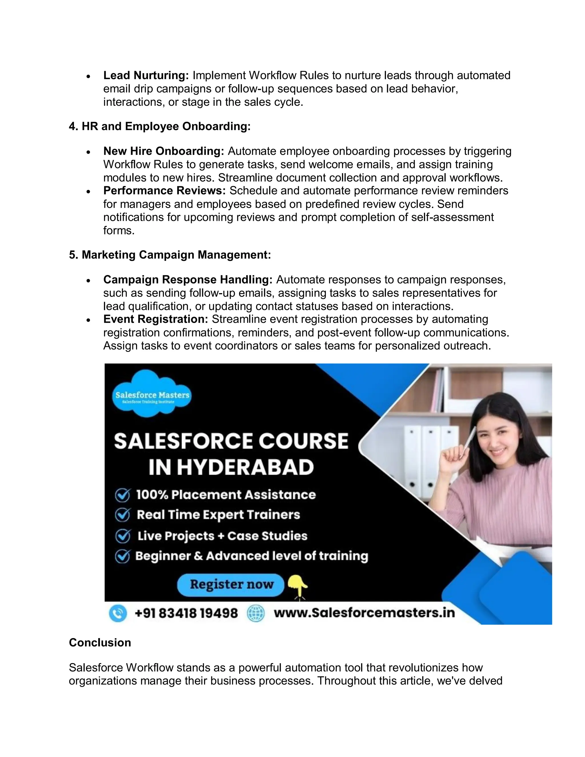  Lead Nurturing: Implement Workflow Rules to nurture leads through automated
email drip campaigns or follow-up sequences based on lead behavior,
interactions, or stage in the sales cycle.
4. HR and Employee Onboarding:
 New Hire Onboarding: Automate employee onboarding processes by triggering
Workflow Rules to generate tasks, send welcome emails, and assign training
modules to new hires. Streamline document collection and approval workflows.
 Performance Reviews: Schedule and automate performance review reminders
for managers and employees based on predefined review cycles. Send
notifications for upcoming reviews and prompt completion of self-assessment
forms.
5. Marketing Campaign Management:
 Campaign Response Handling: Automate responses to campaign responses,
such as sending follow-up emails, assigning tasks to sales representatives for
lead qualification, or updating contact statuses based on interactions.
 Event Registration: Streamline event registration processes by automating
registration confirmations, reminders, and post-event follow-up communications.
Assign tasks to event coordinators or sales teams for personalized outreach.
Conclusion
Salesforce Workflow stands as a powerful automation tool that revolutionizes how
organizations manage their business processes. Throughout this article, we've delved
 