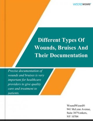 Different Types Of
Wounds, Bruises And
Their Documentation
Precise documentation of
wounds and bruises is very
important for healthcare
providers to give quality
care and treatment to
patients.
WoundWizard®
941 McLean Avenue,
Suite 387Yonkers,
NY 10704
 