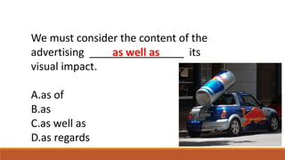 We must consider the content of the
advertising ________________ its
visual impact.
A.as of
B.as
C.as well as
D.as regards
as well as
 