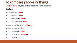 To compare people or things
She’s as tall as me./She isn’t as tall as me. = She is shorter.
Similies:
as …… as a bee
as …… as a bat
as …… as a whistle
as ……. as a fruitcake
as ……. as night and day
as ……. as a bone
as …….. as feather
as …….. as a lamp
as …….. as dirt
busy
blind
clean
nutty
different
dry
light
innocent
common
 