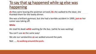 To say that sg happened while sg else was
happening
As they were leaving the postman arrived./As she walked to the door, she
thanked them for the lovely dinner.
She was a brilliant gymnast, but she had a terrible accident in 1999, just as her
career was taking off.
While
He read his book while waiting for the bus. (while he was waiting)
You can’t use as the same way!
We ate our sandwishes as we walked around the park.
Not: …. As walking around the park.
 