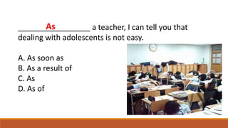 _________________ a teacher, I can tell you that
dealing with adolescents is not easy.
A. As soon as
B. As a result of
C. As
D. As of
As
 