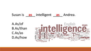 Susan is _____ intelligent _____ Andrea.
A.As/of
B.As/than
C.As/as
D.As/how
as as
 