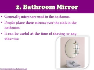 • Generally mirror are used in the bathroom.
• People place these mirrors over the sink in the
bathroom.
• It can be useful at the time of shaving or any
other use.
www.decorativeartefacts.co.uk
 