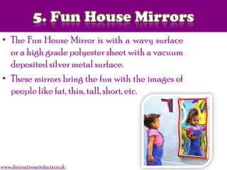 • The Fun House Mirror is with a wavy surface
or a high grade polyester sheet with a vacuum
deposited silver metal surface.
• These mirrors bring the fun with the images of
people like fat, thin, tall, short, etc.
www.decorativeartefacts.co.uk
 