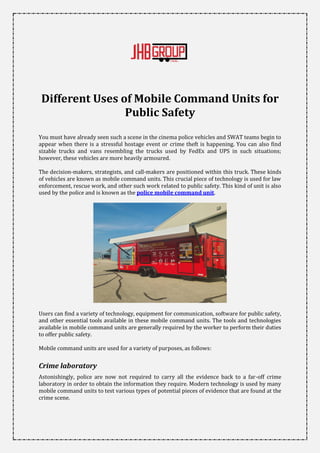 Different Uses of Mobile Command Units for
Public Safety
You must have already seen such a scene in the cinema police vehicles and SWAT teams begin to
appear when there is a stressful hostage event or crime theft is happening. You can also find
sizable trucks and vans resembling the trucks used by FedEx and UPS in such situations;
however, these vehicles are more heavily armoured.
The decision-makers, strategists, and call-makers are positioned within this truck. These kinds
of vehicles are known as mobile command units. This crucial piece of technology is used for law
enforcement, rescue work, and other such work related to public safety. This kind of unit is also
used by the police and is known as the police mobile command unit.
Users can find a variety of technology, equipment for communication, software for public safety,
and other essential tools available in these mobile command units. The tools and technologies
available in mobile command units are generally required by the worker to perform their duties
to offer public safety.
Mobile command units are used for a variety of purposes, as follows:
Crime laboratory
Astonishingly, police are now not required to carry all the evidence back to a far-off crime
laboratory in order to obtain the information they require. Modern technology is used by many
mobile command units to test various types of potential pieces of evidence that are found at the
crime scene.
 