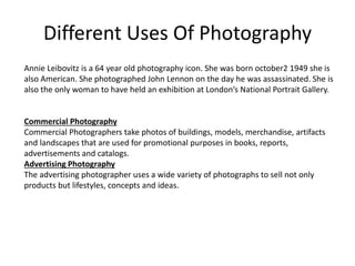 Different Uses Of Photography
Annie Leibovitz is a 64 year old photography icon. She was born october2 1949 she is
also American. She photographed John Lennon on the day he was assassinated. She is
also the only woman to have held an exhibition at London’s National Portrait Gallery.
Commercial Photography
Commercial Photographers take photos of buildings, models, merchandise, artifacts
and landscapes that are used for promotional purposes in books, reports,
advertisements and catalogs.
Advertising Photography
The advertising photographer uses a wide variety of photographs to sell not only
products but lifestyles, concepts and ideas.
 