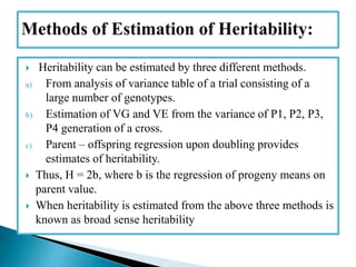  Heritability can be estimated by three different methods.
a) From analysis of variance table of a trial consisting of a
large number of genotypes.
b) Estimation of VG and VE from the variance of P1, P2, P3,
P4 generation of a cross.
c) Parent – offspring regression upon doubling provides
estimates of heritability.
 Thus, H = 2b, where b is the regression of progeny means on
parent value.
 When heritability is estimated from the above three methods is
known as broad sense heritability
 