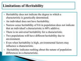  Heritability does not indicate the degree to which a
characteristic is genetically determined.
 An individual does not have heritability.
 Narrow-sense heritability of 0.6 in population does not indicate
that an individual’s characteristic is 60% additive.
 There is no universal heritability for a characteristic.
 Two populations will have different heritability due to
environment.
 Even when heritability is high, environmental factors may
influence a characteristic.
 Heritability indicates nothing about the nature of population
differences in a characteristic.
 