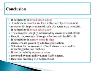  If heritability in broad sense is high
 It indicates character are least influenced by environment
 selection for improvement of such characters may be useful.
 If heritability in broad sense is low
 The character is highly influenced by environmental effects
 Genetic improvement through selection will be difficult.
 If heritability in narrow sense is high
 characters are govern by additive gene action,
 Selection for improvement of such characters would be
rewarding(selection method)
 If low heritability in narrow sense
 governed by non-additive, non-fixable genes.
 Heterosis breeding will be beneficial
 