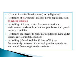  H2 varies from 0 (all environment) to 1 (all genetic)
 Heritability of 0 are found in highly inbred populations with
no genetic variation.
 Heritability of 1 are expected for characters with no
environmental variance in an outbred population if all genetic
variance is additive.
 Heritability are specific to particular populations living under
specific environmental conditions
 Heritability (h²) and Additive Variance (VA ) are
fundamentally measures of how well quantitative traits are
transmitted from one generation to the next.
 