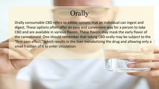 Orally
Orally consumable CBD refers to edible options that an individual can ingest and
digest. These options often offer an easy and convenient way for a person to take
CBD and are available in various flavors. These flavors may mask the early flavor of
the cannabinoid. One should remember that taking CBD orally may be subject to the
“first pass effect,” which results in the liver metabolizing the drug and allowing only a
small fraction of it to enter circulation.
 