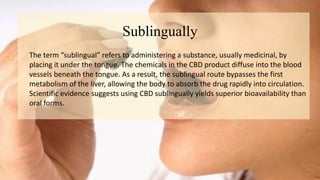 Sublingually
The term “sublingual” refers to administering a substance, usually medicinal, by
placing it under the tongue. The chemicals in the CBD product diffuse into the blood
vessels beneath the tongue. As a result, the sublingual route bypasses the first
metabolism of the liver, allowing the body to absorb the drug rapidly into circulation.
Scientific evidence suggests using CBD sublingually yields superior bioavailability than
oral forms.
 
