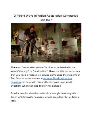Different Ways in Which Restoration Companies
Can Help
The word “restoration service” is often associated with the
words “damage” or “destruction”. However, it is not necessary
that you need a restoration service only during the incidents of
fire, flood or major storms. A ​water or flood restoration
company​ can help with many other instances and small
situations which can stop the further damage.
So what are the situations wherein you might have to get in
touch with fire/water damage service providers? Let us take a
look.
 