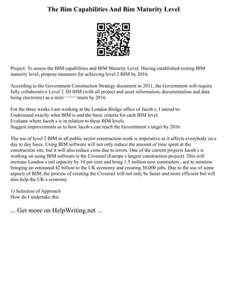 The Bim Capabilities And Bim Maturity Level
Project: To assess the BIM capabilities and BIM Maturity Level. Having established exiting BIM
maturity level, propose measures for achieving level 2 BIM by 2016.
According to the Government Construction Strategy document in 2011, the Government will require
fully collaborative Level 2 3D BIM (with all project and asset information, documentation and data
being electronic) as a mini¬¬¬¬¬mum by 2016.
For the three weeks I am working at the London Bridge office of Jacob s, I intend to:
Understand exactly what BIM is and the basic criteria for each BIM level.
Evaluate where Jacob s is in relation to these BIM levels.
Suggest improvements as to how Jacob s can reach the Government s target by 2016.
The use of level 2 BIM in all public sector construction work is imperative as it affects everybody on a
day to day basis. Using BIM software will not only reduce the amount of time spent at the
construction site, but it will also reduce costs due to errors. One of the current projects Jacob s is
working on using BIM software is the Crossrail (Europe s largest construction project). This will
increase London s rail capacity by 10 per cent and bring 1.5 million new commuters , not to mention
bringing an estimated 42 billion to the UK economy and creating 30,000 jobs. Due to the use of some
aspects of BIM, the process of creating the Crossrail will not only be faster and more efficient but will
also help the UK s economy.
1) Selection of Approach
How do I undertake this
... Get more on HelpWriting.net ...
 